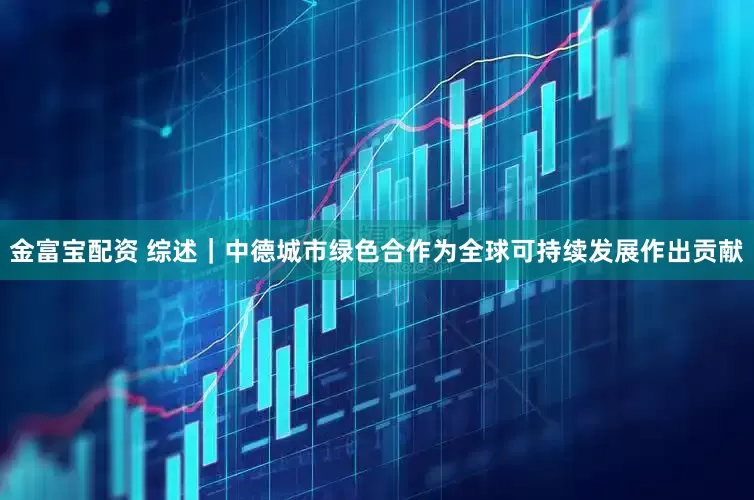 金富宝配资 综述｜中德城市绿色合作为全球可持续发展作出贡献