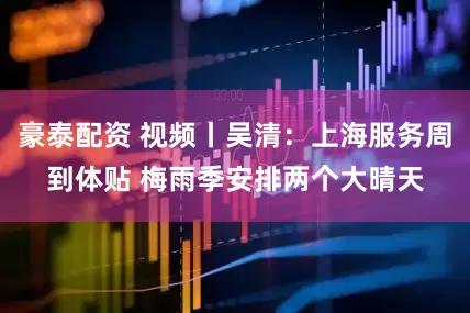 豪泰配资 视频丨吴清：上海服务周到体贴 梅雨季安排两个大晴天