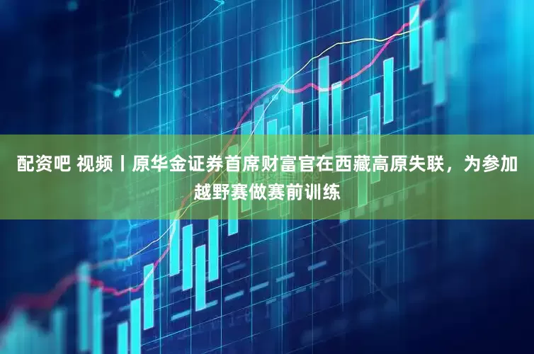 配资吧 视频丨原华金证券首席财富官在西藏高原失联，为参加越野赛做赛前训练