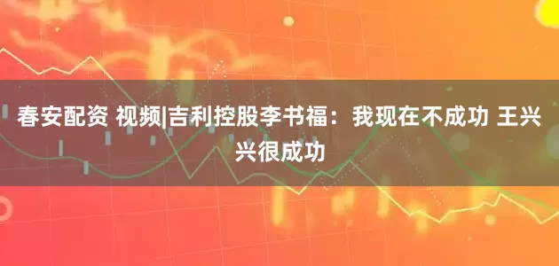 春安配资 视频|吉利控股李书福：我现在不成功 王兴兴很成功