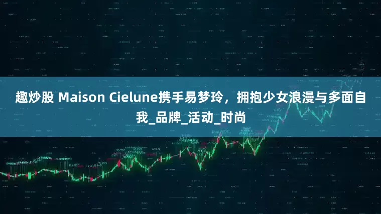 趣炒股 Maison Cielune携手易梦玲，拥抱少女浪漫与多面自我_品牌_活动_时尚