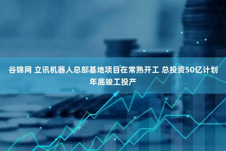谷锦网 立讯机器人总部基地项目在常熟开工 总投资50亿计划年底竣工投产