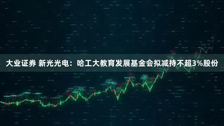 大业证券 新光光电：哈工大教育发展基金会拟减持不超3%股份