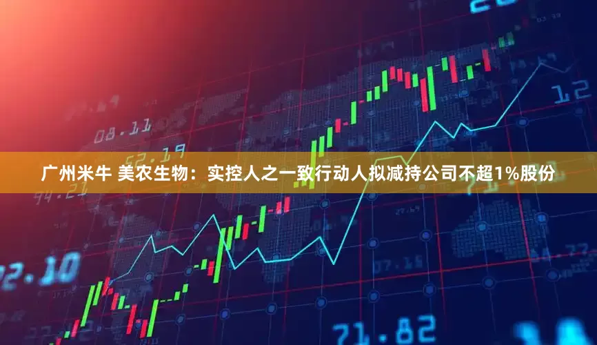 广州米牛 美农生物：实控人之一致行动人拟减持公司不超1%股份