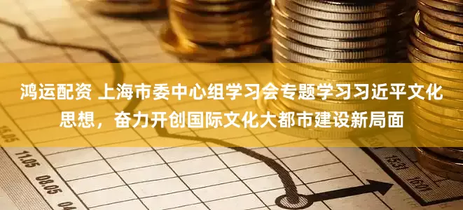 鸿运配资 上海市委中心组学习会专题学习习近平文化思想，奋力开创国际文化大都市建设新局面