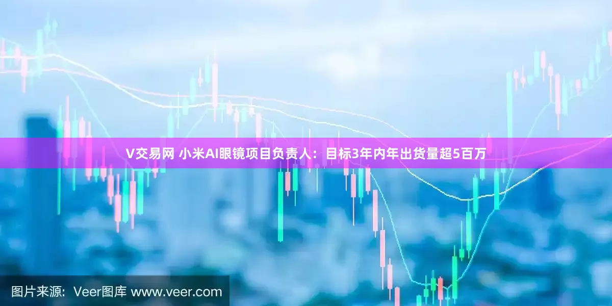 V交易网 小米AI眼镜项目负责人：目标3年内年出货量超5百万