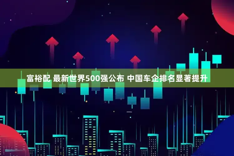 富裕配 最新世界500强公布 中国车企排名显著提升