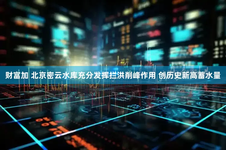 财富加 北京密云水库充分发挥拦洪削峰作用 创历史新高蓄水量