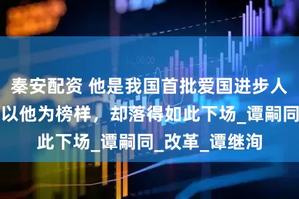 秦安配资 他是我国首批爱国进步人士，无数青年以他为榜样，却落得如此下场_谭嗣同_改革_谭继洵
