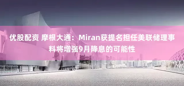 优股配资 摩根大通：Miran获提名担任美联储理事料将增强9月降息的可能性