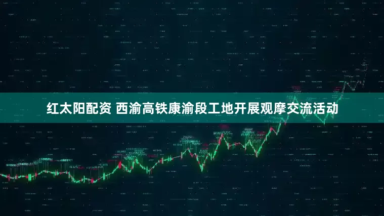 红太阳配资 西渝高铁康渝段工地开展观摩交流活动