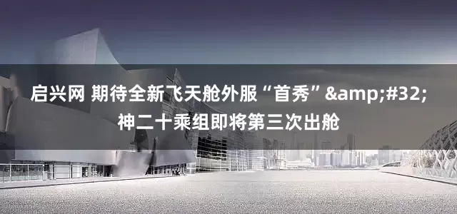 启兴网 期待全新飞天舱外服“首秀”&#32;神二十乘组即将第三次出舱