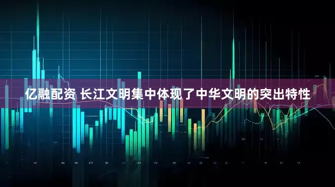 亿融配资 长江文明集中体现了中华文明的突出特性