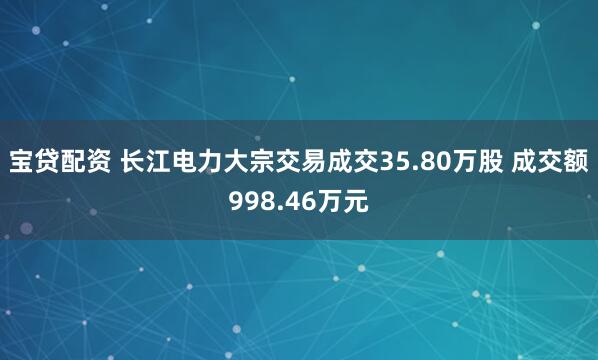 宝贷配资 长江电力大宗交易成交35.80万股 成交额998.46万元