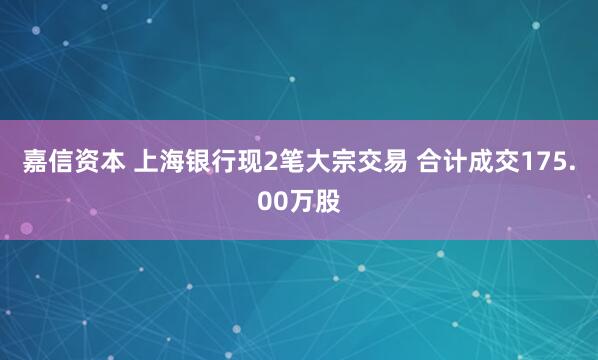 嘉信资本 上海银行现2笔大宗交易 合计成交175.00万股