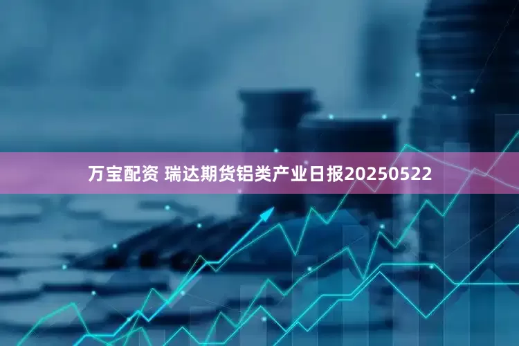 万宝配资 瑞达期货铝类产业日报20250522