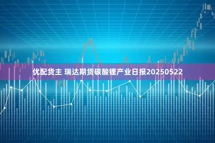 优配货主 瑞达期货碳酸锂产业日报20250522