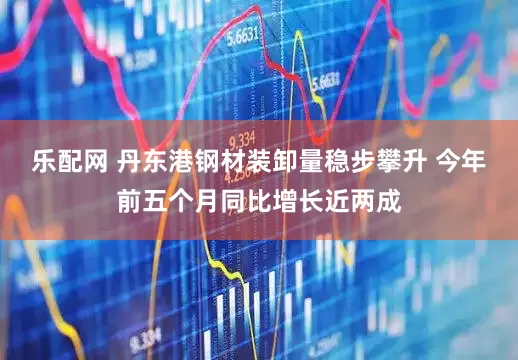 乐配网 丹东港钢材装卸量稳步攀升 今年前五个月同比增长近两成