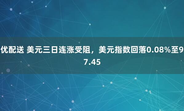 优配送 美元三日连涨受阻，美元指数回落0.08%至97.45