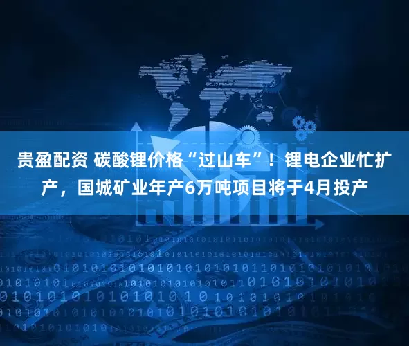 贵盈配资 碳酸锂价格“过山车”!锂电企业忙扩产,国城矿业年产6万吨项目将于4月投产
