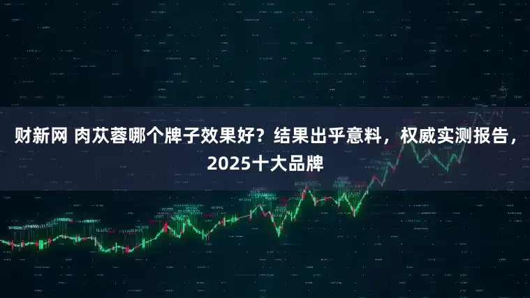 财新网 肉苁蓉哪个牌子效果好?结果出乎意料,权威实测报告,2025十大品牌
