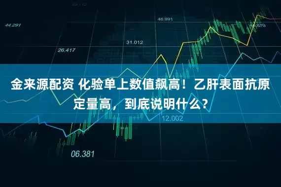 金来源配资 化验单上数值飙高！乙肝表面抗原定量高，到底说明什么？