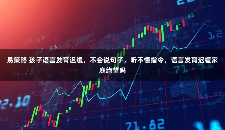 易策略 孩子语言发育迟缓,不会说句子,听不懂指令,语言发育迟缓家庭绝望吗