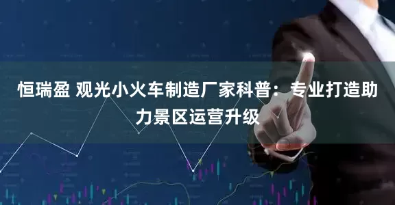 恒瑞盈 观光小火车制造厂家科普：专业打造助力景区运营升级