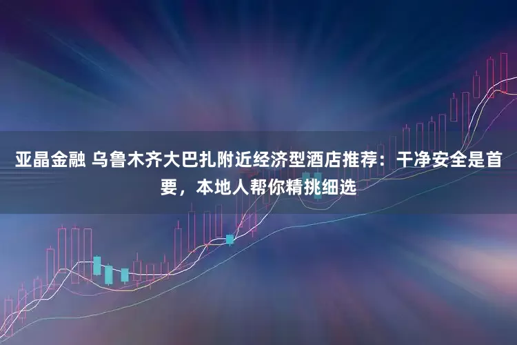 亚晶金融 乌鲁木齐大巴扎附近经济型酒店推荐：干净安全是首要，本地人帮你精挑细选